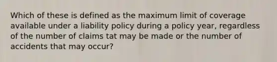 Which of these is defined as the maximum limit of coverage available under a liability policy during a policy year, regardless of the number of claims tat may be made or the number of accidents that may occur?