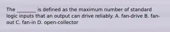 The ________ is defined as the maximum number of standard logic inputs that an output can drive reliably. A. fan-drive B. fan-out C. fan-in D. open-collector