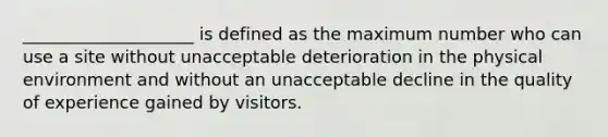 ____________________ is defined as the maximum number who can use a site without unacceptable deterioration in the physical environment and without an unacceptable decline in the quality of experience gained by visitors.