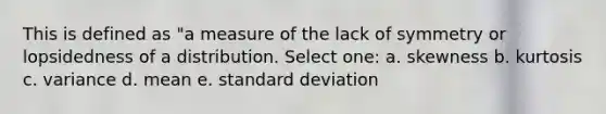 This is defined as "a measure of the lack of symmetry or lopsidedness of a distribution. Select one: a. skewness b. kurtosis c. variance d. mean e. standard deviation