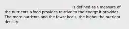 __________________ __________________ is defined as a measure of the nutrients a food provides relative to the energy it provides. The more nutrients and the fewer kcals, the higher the nutrient density.