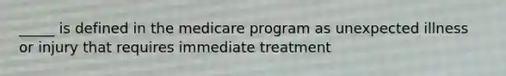 _____ is defined in the medicare program as unexpected illness or injury that requires immediate treatment