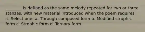 ________ is defined as the same melody repeated for two or three stanzas, with new material introduced when the poem requires it. Select one: a. Through-composed form b. Modified strophic form c. Strophic form d. Ternary form