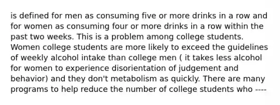 is defined for men as consuming five or more drinks in a row and for women as consuming four or more drinks in a row within the past two weeks. This is a problem among college students. Women college students are more likely to exceed the guidelines of weekly alcohol intake than college men ( it takes less alcohol for women to experience disorientation of judgement and behavior) and they don't metabolism as quickly. There are many programs to help reduce the number of college students who ----