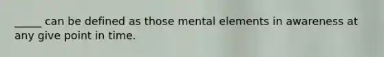 _____ can be defined as those mental elements in awareness at any give point in time.