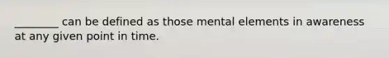 ________ can be defined as those mental elements in awareness at any given point in time.