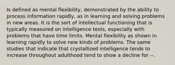 Is defined as mental flexibility, demonstrated by the ability to process information rapidly, as in learning and solving problems in new areas. It is the sort of intellectual functioning that is typically measured on intelligence tests, especially with problems that have time limits. Mental flexibility as shown in learning rapidly to solve new kinds of problems. The same studies that indicate that crystallized intelligence tends to increase throughout adulthood tend to show a decline for --.