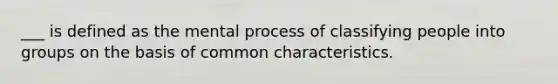 ___ is defined as the mental process of classifying people into groups on the basis of common characteristics.