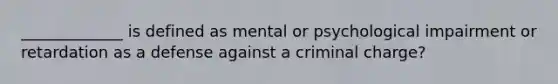 _____________ is defined as mental or psychological impairment or retardation as a defense against a criminal charge?