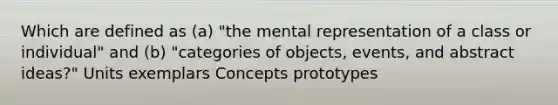 Which are defined as (a) "the mental representation of a class or individual" and (b) "categories of objects, events, and abstract ideas?" Units exemplars Concepts prototypes