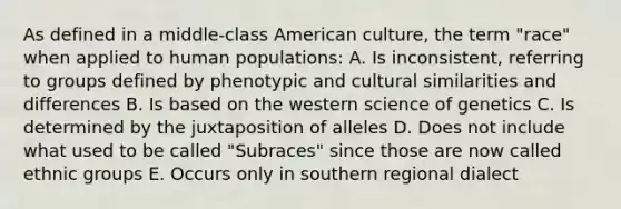 As defined in a middle-class American culture, the term "race" when applied to human populations: A. Is inconsistent, referring to groups defined by phenotypic and cultural similarities and differences B. Is based on the western science of genetics C. Is determined by the juxtaposition of alleles D. Does not include what used to be called "Subraces" since those are now called ethnic groups E. Occurs only in southern regional dialect