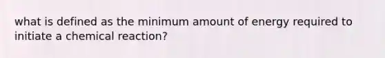 what is defined as the minimum amount of energy required to initiate a chemical reaction?