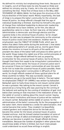 He defined his ministry but emphasizing three texts. Because of in insights, out of all these texts he only focused on three and defines his ministry only by 3 texts. He is the only one who did something like that. These first of these texts is the WILL AND TESTAMENT OF ABDUL BAHA. So that gives the structure of the future direction of the baha'i world. Mostly importantly, the task of shogi is to prepare the baha'i community for the universal house of justice. So shogi effendi's thought that the age of individual leadership is finished. And that he himself is the point of change from individual leadership to democratic leadership. So he decided not to have children, so for him, the idea of guardianship came to a close. So from now one, all the baha'i administration is democratic and through election.and the supreme body is the universal house of justice. So for shoghi effendi, his task was to prepare the community so the universal house of justice could come into existence. Another text he emphasized, was the TABLET OF DIVINE PLAN- which was 14 letters that abdu'l baha wrote during the world war 1 that abdul wrote addressing baha'is of canada and us. And he gave these bahais the missions to travel to dif parts of the world and proclaim the ideas of the baha'i faith and peace to other parts of the world. Shogi makes this tablet one of the central principles of his mission. Shoghi effendi defined his task as preparing ocmmuntier for the universal house of justice, but to do this he thought that there first needs to be strong baha'i communities in different parts of the world; the house of universal justice won't be universal if there isn't baha'i communities all over the world. So for him to make the universal house of justice possible, there needed to be strong baha'i communities in diff parts of the world. So shoghi effendi created all these spiritual plans for all these countries to follow. This was successful; because everywhere you go in the world there is baha'is. The last tablet he emphasized (TABLET OF CARMEL) was written by bahaullah. Bahaullah went to haifa three times to visit mount carmel when he was a prisoner. Hes talking to the mount carmel. Carmel is perceived as a living thing who was yearning for the coming of the beloved and waiting for the coming of revelation of god. And baha'u'llah coming on that mountain is the realization of that. So the tablet of carmel is talking about the mount carmel. Saying that the baha'i institutions and house of justice will be centered on mount carmel. Bahaullah wirites tablet of carmel, for the administration of the baha'i community. So for the propagation of the baha'i faith, there needed to a center for administration. And carmel became that center. They created it so beautifully created gardens and created the shrine for the bab and it became the center for the future universal house of justice. Created archivse. And He himself started translation of some of the central writings of adbul and bahaluah to english so these writings can become in english too. Shoghi effendi did these translations. Because the number of people in other places that would know arabic of faris is limited, but much more people could understand na acced these writings in english.