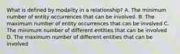 What is defined by modality in a relationship? A. The minimum number of entity occurrences that can be involved. B. The maximum number of entity occurrences that can be involved C. The minimum number of different entities that can be involved D. The maximum number of different entities that can be involved