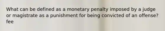 What can be defined as a monetary penalty imposed by a judge or magistrate as a punishment for being convicted of an offense? fee