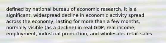 defined by national bureau of economic research, it is a significant, widespread decline in economic activity spread across the economy, lasting for more than a few months, normally visible (as a decline) in real GDP, real income, employment, industrial production, and wholesale- retail sales