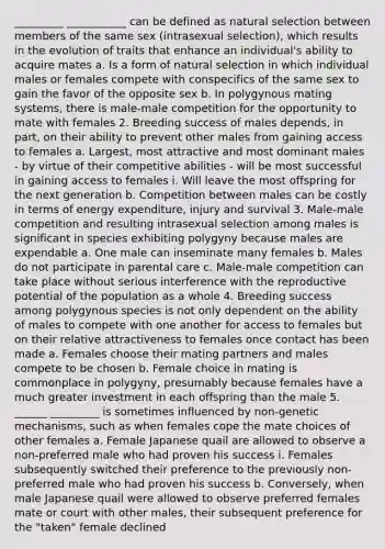 _________ ___________ can be defined as natural selection between members of the same sex (intrasexual selection), which results in the evolution of traits that enhance an individual's ability to acquire mates a. Is a form of natural selection in which individual males or females compete with conspecifics of the same sex to gain the favor of the opposite sex b. In polygynous mating systems, there is male-male competition for the opportunity to mate with females 2. Breeding success of males depends, in part, on their ability to prevent other males from gaining access to females a. Largest, most attractive and most dominant males - by virtue of their competitive abilities - will be most successful in gaining access to females i. Will leave the most offspring for the next generation b. Competition between males can be costly in terms of energy expenditure, injury and survival 3. Male-male competition and resulting intrasexual selection among males is significant in species exhibiting polygyny because males are expendable a. One male can inseminate many females b. Males do not participate in parental care c. Male-male competition can take place without serious interference with the reproductive potential of the population as a whole 4. Breeding success among polygynous species is not only dependent on the ability of males to compete with one another for access to females but on their relative attractiveness to females once contact has been made a. Females choose their mating partners and males compete to be chosen b. Female choice in mating is commonplace in polygyny, presumably because females have a much greater investment in each offspring than the male 5. ______ _________ is sometimes influenced by non-genetic mechanisms, such as when females cope the mate choices of other females a. Female Japanese quail are allowed to observe a non-preferred male who had proven his success i. Females subsequently switched their preference to the previously non-preferred male who had proven his success b. Conversely, when male Japanese quail were allowed to observe preferred females mate or court with other males, their subsequent preference for the "taken" female declined