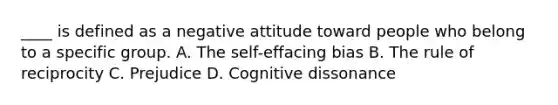 ____ is defined as a negative attitude toward people who belong to a specific group. A. The self-effacing bias B. The rule of reciprocity C. Prejudice D. Cognitive dissonance