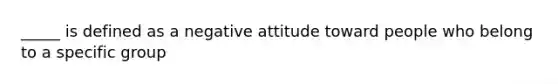 _____ is defined as a negative attitude toward people who belong to a specific group