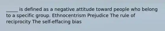 _____ is defined as a negative attitude toward people who belong to a specific group. Ethnocentrism Prejudice The rule of reciprocity The self-effacing bias