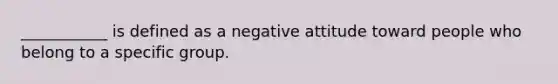 ___________ is defined as a negative attitude toward people who belong to a specific group.