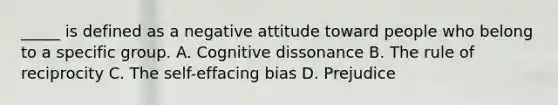 _____ is defined as a negative attitude toward people who belong to a specific group. A. Cognitive dissonance B. The rule of reciprocity C. The self-effacing bias D. Prejudice