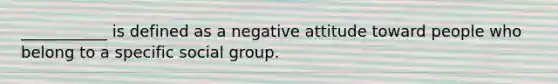 ___________ is defined as a negative attitude toward people who belong to a specific social group.