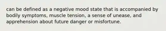 can be defined as a negative mood state that is accompanied by bodily symptoms, muscle tension, a sense of unease, and apprehension about future danger or misfortune.