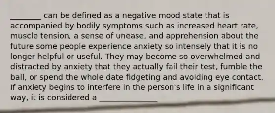 ________ can be defined as a negative mood state that is accompanied by bodily symptoms such as increased heart rate, muscle tension, a sense of unease, and apprehension about the future some people experience anxiety so intensely that it is no longer helpful or useful. They may become so overwhelmed and distracted by anxiety that they actually fail their test, fumble the ball, or spend the whole date fidgeting and avoiding eye contact. If anxiety begins to interfere in the person's life in a significant way, it is considered a _______________