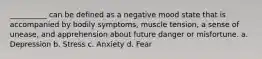 __________ can be defined as a negative mood state that is accompanied by bodily symptoms, muscle tension, a sense of unease, and apprehension about future danger or misfortune. a. Depression b. Stress c. Anxiety d. Fear