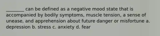 ________ can be defined as a negative mood state that is accompanied by bodily symptoms, muscle tension, a sense of unease, and apprehension about future danger or misfortune a. depression b. stress c. anxiety d. fear