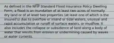 As defined in the NFIP Standard Flood Insurance Policy Dwelling Form, a flood is an inundation of at least two acres of normally dry land or of at least two properties (at least one of which is the insured's) due to overflow or inland or tidal waters, unusual and rapid accumulation or runoff of surface waters, or mudflow. It also includes the collapse or subsidence of land along a body of water that results from erosion or undermining caused by waves or water currents.