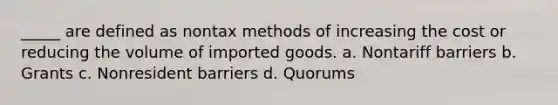 _____ are defined as nontax methods of increasing the cost or reducing the volume of imported goods. a. Nontariff barriers b. Grants c. Nonresident barriers d. Quorums