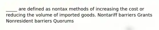 _____ are defined as nontax methods of increasing the cost or reducing the volume of imported goods. Nontariff barriers Grants Nonresident barriers Quorums