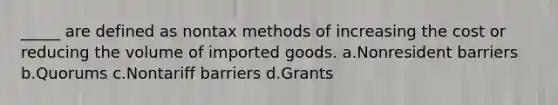 _____ are defined as nontax methods of increasing the cost or reducing the volume of imported goods. a.Nonresident barriers b.Quorums c.Nontariff barriers d.Grants