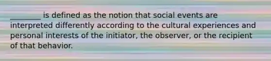 ________ is defined as the notion that social events are interpreted differently according to the cultural experiences and personal interests of the initiator, the observer, or the recipient of that behavior.