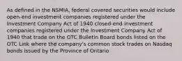 As defined in the NSMIA, federal covered securities would include open-end investment companies registered under the Investment Company Act of 1940 closed-end investment companies registered under the Investment Company Act of 1940 that trade on the OTC Bulletin Board bonds listed on the OTC Link where the company's common stock trades on Nasdaq bonds issued by the Province of Ontario