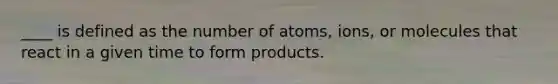 ____ is defined as the number of atoms, ions, or molecules that react in a given time to form products.