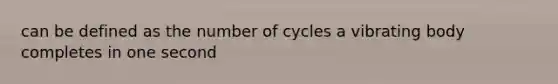 can be defined as the number of cycles a vibrating body completes in one second