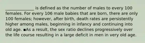 ______________ is defined as the number of males to every 100 females. For every 106 male babies that are born, there are only 100 females; however, after birth, death rates are persistently higher among males, beginning in infancy and continuing into old age. ▪As a result, the sex ratio declines progressively over the life course resulting in a large deficit in men in very old age.