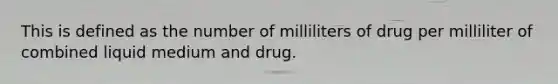 This is defined as the number of milliliters of drug per milliliter of combined liquid medium and drug.