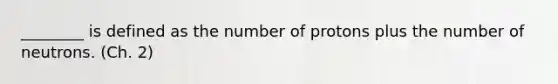 ________ is defined as the number of protons plus the number of neutrons. (Ch. 2)