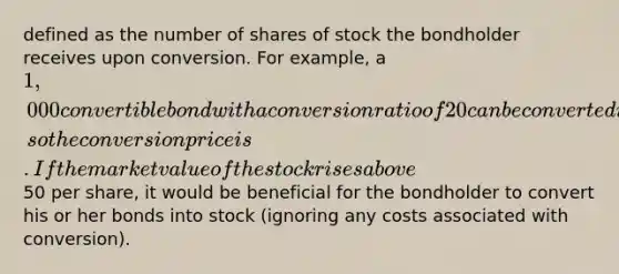 defined as the number of shares of stock the bondholder receives upon conversion. For example, a 1,000 convertible bond with a conversion ratio of 20 can be converted into 20 shares of common stock, so the conversion price is . If the market value of the stock rises above50 per share, it would be beneficial for the bondholder to convert his or her bonds into stock (ignoring any costs associated with conversion).