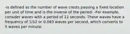 -is defined as the number of wave crests passing a fixed location per unit of time and is the inverse of the period: -For example, consider waves with a period of 12 seconds. These waves have a frequency of 1/12 or 0.083 waves per second, which converts to 5 waves per minute.