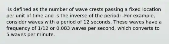 -is defined as the number of wave crests passing a fixed location per unit of time and is the inverse of the period: -For example, consider waves with a period of 12 seconds. These waves have a frequency of 1/12 or 0.083 waves per second, which converts to 5 waves per minute.