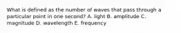 What is defined as the number of waves that pass through a particular point in one second? A. light B. amplitude C. magnitude D. wavelength E. frequency