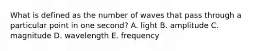 What is defined as the number of waves that pass through a particular point in one second? A. light B. amplitude C. magnitude D. wavelength E. frequency