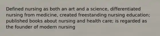 Defined nursing as both an art and a science, differentiated nursing from medicine, created freestanding nursing education; published books about nursing and health care; is regarded as the founder of modern nursing