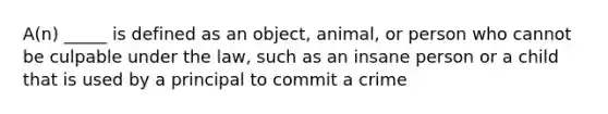 A(n) _____ is defined as an object, animal, or person who cannot be culpable under the law, such as an insane person or a child that is used by a principal to commit a crime