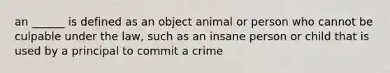 an ______ is defined as an object animal or person who cannot be culpable under the law, such as an insane person or child that is used by a principal to commit a crime